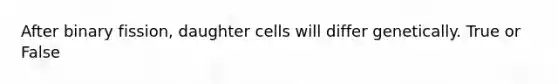 After binary fission, daughter cells will differ genetically. True or False