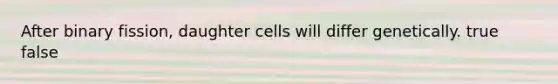 After binary fission, daughter cells will differ genetically. true false