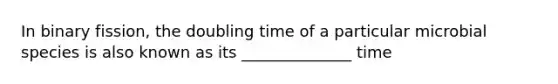 In binary fission, the doubling time of a particular microbial species is also known as its ______________ time