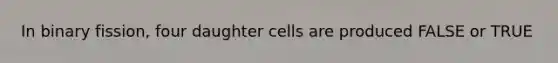 In binary fission, four daughter cells are produced FALSE or TRUE