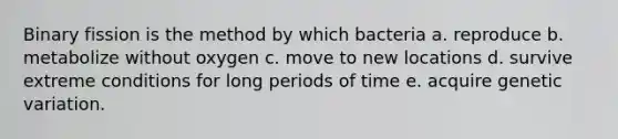 Binary fission is the method by which bacteria a. reproduce b. metabolize without oxygen c. move to new locations d. survive extreme conditions for long periods of time e. acquire genetic variation.