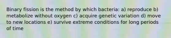 Binary fission is the method by which bacteria: a) reproduce b) metabolize without oxygen c) acquire genetic variation d) move to new locations e) survive extreme conditions for long periods of time