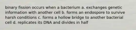 binary fission occurs when a bacterium a. exchanges genetic information with another cell b. forms an endospore to survive harsh conditions c. forms a hollow bridge to another bacterial cell d. replicates its DNA and divides in half