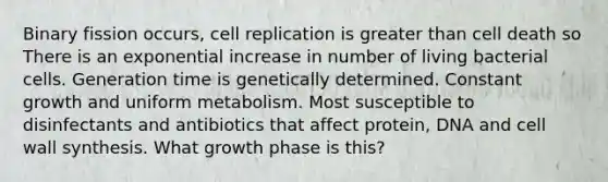 Binary fission occurs, cell replication is greater than cell death so There is an exponential increase in number of living bacterial cells. Generation time is genetically determined. Constant growth and uniform metabolism. Most susceptible to disinfectants and antibiotics that affect protein, DNA and cell wall synthesis. What growth phase is this?