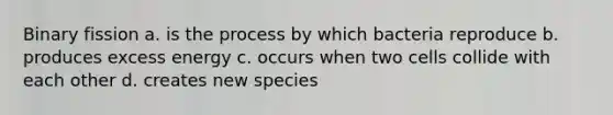 Binary fission a. is the process by which bacteria reproduce b. produces excess energy c. occurs when two cells collide with each other d. creates new species