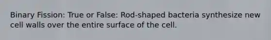 Binary Fission: True or False: Rod-shaped bacteria synthesize new cell walls over the entire surface of the cell.