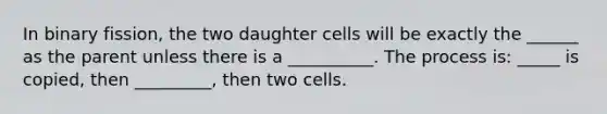 In binary fission, the two daughter cells will be exactly the ______ as the parent unless there is a __________. The process is: _____ is copied, then _________, then two cells.