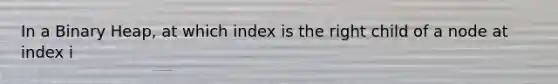 In a Binary Heap, at which index is the right child of a node at index i