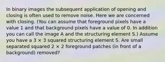 In binary images the subsequent application of opening and closing is often used to remove noise. Here we are concerned with closing. (You can assume that foreground pixels have a value 1 and that background pixels have a value of 0. In addition you can call the image A and the structuring element S.) Assume you have a 3 × 3 squared structuring element S. Are small separated squared 2 × 2 foreground patches (in front of a background) removed?