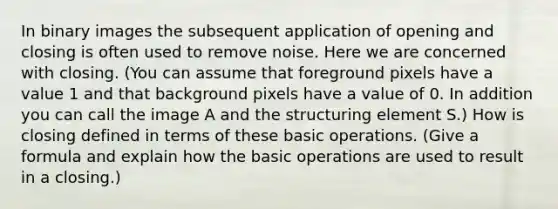 In binary images the subsequent application of opening and closing is often used to remove noise. Here we are concerned with closing. (You can assume that foreground pixels have a value 1 and that background pixels have a value of 0. In addition you can call the image A and the structuring element S.) How is closing defined in terms of these basic operations. (Give a formula and explain how the basic operations are used to result in a closing.)