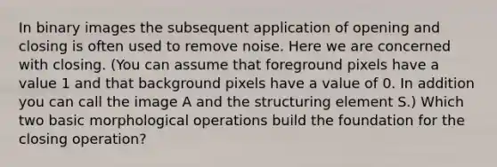 In binary images the subsequent application of opening and closing is often used to remove noise. Here we are concerned with closing. (You can assume that foreground pixels have a value 1 and that background pixels have a value of 0. In addition you can call the image A and the structuring element S.) Which two basic morphological operations build the foundation for the closing operation?