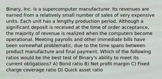 Binary, Inc. is a supercomputer manufacturer. Its revenues are earned from a relatively small number of sales of very expensive units. Each unit has a lengthy production period. Although a significant deposit is received at the time of order acceptance, the majority of revenue is realized when the computers become operational. Meeting payrolls and other immediate bills have been somewhat problematic, due to the time spans between product manufacture and final payment. Which of the following ratios would be the best test of Binary's ability to meet its current obligations? A) Bond ratio B) Net profit margin C) Fixed charge coverage ratio D) Quick asset ratio