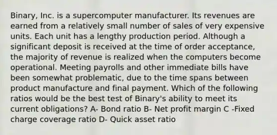 Binary, Inc. is a supercomputer manufacturer. Its revenues are earned from a relatively small number of sales of very expensive units. Each unit has a lengthy production period. Although a significant deposit is received at the time of order acceptance, the majority of revenue is realized when the computers become operational. Meeting payrolls and other immediate bills have been somewhat problematic, due to the time spans between product manufacture and final payment. Which of the following ratios would be the best test of Binary's ability to meet its current obligations? A- Bond ratio B- Net profit margin C -Fixed charge coverage ratio D- Quick asset ratio