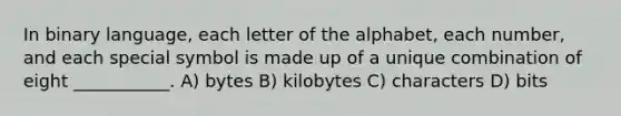 In binary language, each letter of the alphabet, each number, and each special symbol is made up of a unique combination of eight ___________. A) bytes B) kilobytes C) characters D) bits