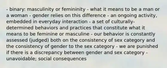 - binary: masculinity or femininity - what it means to be a man or a woman - gender relies on this difference - an ongoing activity, embedded in everyday interaction - a set of culturally-determined behaviors and practices that constitute what it means to be feminine or masculine - our behavior is constantly assessed (judged) both on the consistency of sex category and the consistency of gender to the sex category - we are punished if there is a discrepancy between gender and sex category - unavoidable; social consequences