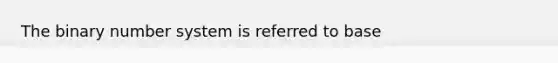 The binary number system is referred to base