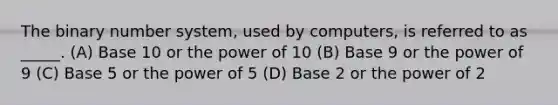 The binary number system, used by computers, is referred to as _____. (A) Base 10 or the power of 10 (B) Base 9 or the power of 9 (C) Base 5 or the power of 5 (D) Base 2 or the power of 2