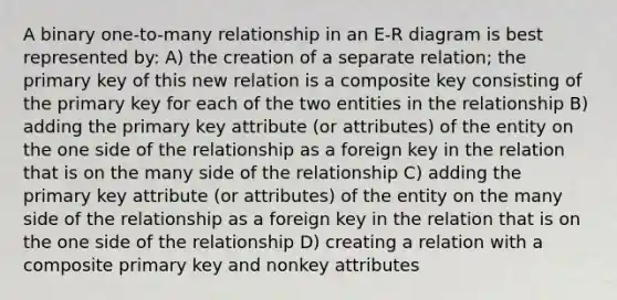 A binary one-to-many relationship in an E-R diagram is best represented by: A) the creation of a separate relation; the primary key of this new relation is a composite key consisting of the primary key for each of the two entities in the relationship B) adding the primary key attribute (or attributes) of the entity on the one side of the relationship as a foreign key in the relation that is on the many side of the relationship C) adding the primary key attribute (or attributes) of the entity on the many side of the relationship as a foreign key in the relation that is on the one side of the relationship D) creating a relation with a composite primary key and nonkey attributes