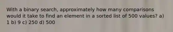 With a binary search, approximately how many comparisons would it take to find an element in a sorted list of 500 values? a) 1 b) 9 c) 250 d) 500