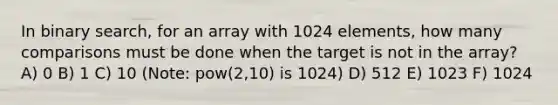 In binary search, for an array with 1024 elements, how many comparisons must be done when the target is not in the array? A) 0 B) 1 C) 10 (Note: pow(2,10) is 1024) D) 512 E) 1023 F) 1024