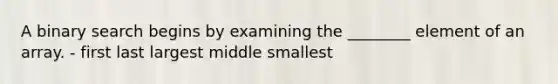 A binary search begins by examining the ________ element of an array. - first last largest middle smallest