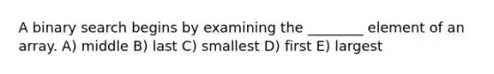 A binary search begins by examining the ________ element of an array. A) middle B) last C) smallest D) first E) largest