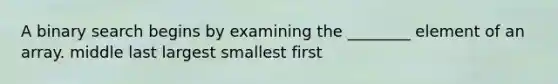 A binary search begins by examining the ________ element of an array. middle last largest smallest first