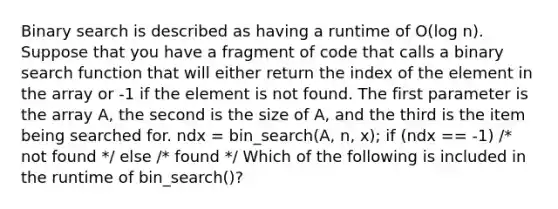 Binary search is described as having a runtime of O(log n). Suppose that you have a fragment of code that calls a binary search function that will either return the index of the element in the array or -1 if the element is not found. The first parameter is the array A, the second is the size of A, and the third is the item being searched for. ndx = bin_search(A, n, x); if (ndx == -1) /* not found */ else /* found */ Which of the following is included in the runtime of bin_search()?