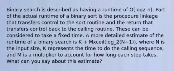 Binary search is described as having a runtime of O(log2 n). Part of the actual runtime of a binary sort is the procedure linkage that transfers control to the sort routine and the return that transfers control back to the calling routine. These can be considered to take a fixed time. A more detailed estimate of the runtime of a binary search is K + Mxceil(log_2(N+1)), where N is the input size, K represents the time to do the calling sequence, and M is a multiplier to account for how long each step takes. What can you say about this estimate?