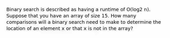 Binary search is described as having a runtime of O(log2 n). Suppose that you have an array of size 15. How many comparisons will a binary search need to make to determine the location of an element x or that x is not in the array?