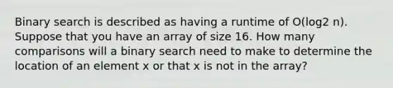 Binary search is described as having a runtime of O(log2 n). Suppose that you have an array of size 16. How many comparisons will a binary search need to make to determine the location of an element x or that x is not in the array?