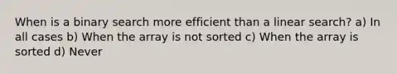 When is a binary search more efficient than a linear search? a) In all cases b) When the array is not sorted c) When the array is sorted d) Never