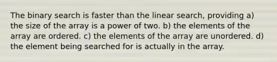 The binary search is faster than the linear search, providing a) the size of the array is a power of two. b) the elements of the array are ordered. c) the elements of the array are unordered. d) the element being searched for is actually in the array.