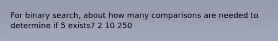 For binary search, about how many comparisons are needed to determine if 5 exists? 2 10 250