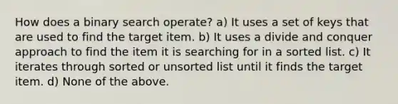 How does a binary search operate? a) It uses a set of keys that are used to find the target item. b) It uses a divide and conquer approach to find the item it is searching for in a sorted list. c) It iterates through sorted or unsorted list until it finds the target item. d) None of the above.