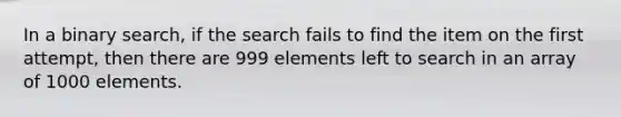 In a binary search, if the search fails to find the item on the first attempt, then there are 999 elements left to search in an array of 1000 elements.