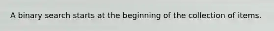 A binary search starts at the beginning of the collection of items.