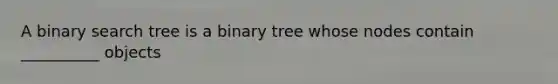 A binary search tree is a binary tree whose nodes contain __________ objects