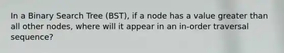 In a Binary Search Tree (BST), if a node has a value greater than all other nodes, where will it appear in an in-order traversal sequence?