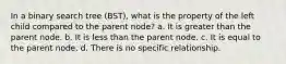 In a binary search tree (BST), what is the property of the left child compared to the parent node? a. It is greater than the parent node. b. It is less than the parent node. c. It is equal to the parent node. d. There is no specific relationship.