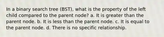 In a binary search tree (BST), what is the property of the left child compared to the parent node? a. It is <a href='https://www.questionai.com/knowledge/ktgHnBD4o3-greater-than' class='anchor-knowledge'>greater than</a> the parent node. b. It is <a href='https://www.questionai.com/knowledge/k7BtlYpAMX-less-than' class='anchor-knowledge'>less than</a> the parent node. c. It is equal to the parent node. d. There is no specific relationship.