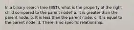 In a binary search tree (BST), what is the property of the right child compared to the parent node? a. It is greater than the parent node. b. It is less than the parent node. c. It is equal to the parent node. d. There is no specific relationship.