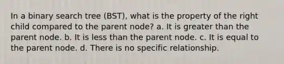 In a binary search tree (BST), what is the property of the right child compared to the parent node? a. It is greater than the parent node. b. It is less than the parent node. c. It is equal to the parent node. d. There is no specific relationship.