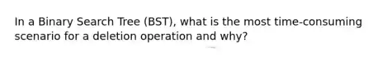 In a Binary Search Tree (BST), what is the most time-consuming scenario for a deletion operation and why?