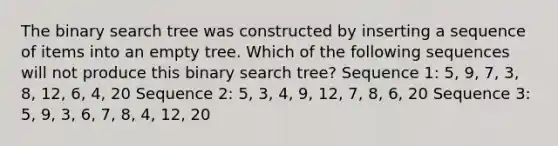 The binary search tree was constructed by inserting a sequence of items into an empty tree. Which of the following sequences will not produce this binary search tree? Sequence 1: 5, 9, 7, 3, 8, 12, 6, 4, 20 Sequence 2: 5, 3, 4, 9, 12, 7, 8, 6, 20 Sequence 3: 5, 9, 3, 6, 7, 8, 4, 12, 20