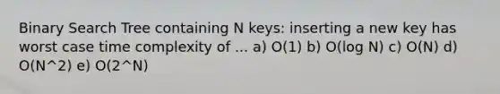 Binary Search Tree containing N keys: inserting a new key has worst case time complexity of ... a) O(1) b) O(log N) c) O(N) d) O(N^2) e) O(2^N)