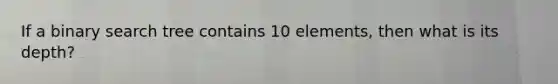 If a binary search tree contains 10 elements, then what is its depth?