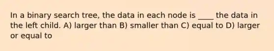 In a binary search tree, the data in each node is ____ the data in the left child. A) larger than B) smaller than C) equal to D) larger or equal to