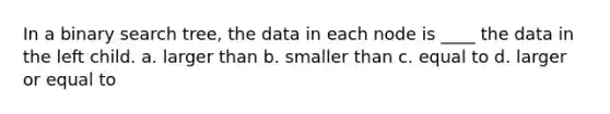 In a binary search tree, the data in each node is ____ the data in the left child. a. larger than b. smaller than c. equal to d. larger or equal to