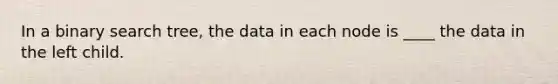 In a binary search tree, the data in each node is ____ the data in the left child.